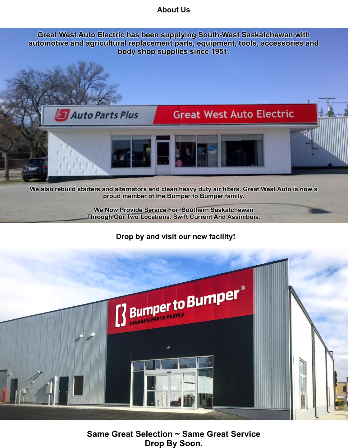 About Us   Great West Auto Electric has been supplying South-West Saskatchewan with automotive and agricultural replacement parts, equipment, tools, accessories and body shop supplies since 1951.                                 We also rebuild starters and alternators and clean heavy duty air filters. Great West Auto is now a proud member of the Bumper to Bumper family.  We Now Provide Service For  Southern Saskatchewan Through Our Two Locations. Swift Current And Assiniboia. Same Great Selection ~ Same Great Service Drop By Soon. Drop by and visit our new facility!