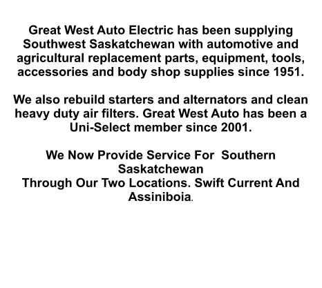 Great West Auto Electric has been supplying Southwest Saskatchewan with automotive and agricultural replacement parts, equipment, tools, accessories and body shop supplies since 1951.   We also rebuild starters and alternators and clean heavy duty air filters. Great West Auto has been a Uni-Select member since 2001.  We Now Provide Service For  Southern Saskatchewan Through Our Two Locations. Swift Current And Assiniboia.